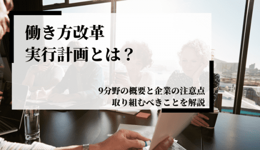 働き方改革実行計画とは？9分野の概要と企業の注意点や取り組むべきことを解説